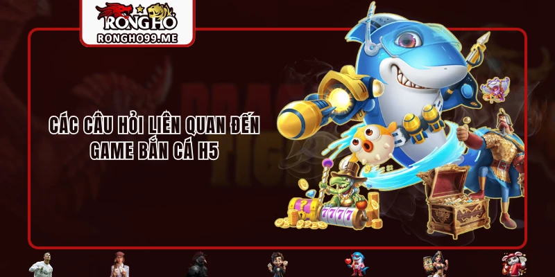 Các câu hỏi liên quan đến game bắn cá H5